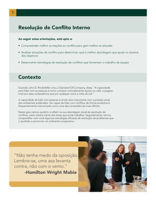 Resolução de Conflito Interno
Ao seguir estas orientações, está apto a:
• Compreender melhor as reações ao conflito para gerir melhor as atitudes
• Analisar situações de conflito para determinar qual a melhor abordagem que ajuda no alcance
dos objetivos
• Desenvolver estratégias de resolução de conflitos que fomentam o trabalho de equipe
1
“Não tenha medo da oposição.
Lembre-se, uma asa levanta
contra, não com o vento.”
	 -Hamilton Wright Mabie
Contexto
Quando John D. Rockefeller criou a Standard Oil Company, disse, “A capacidade
para lidar com as pessoas é como comprar comodamente açúcar ou café, e pagarei
mais por essa competência que por qualquer outra à volta do sol.”
A capacidade de lidar com pessoas é ainda mais importante com a pressão atual
dos ambientes acelerados. Ser capaz de lidar com conflitos de forma produtiva é
frequentemente mencionado como uma das competências mais difíceis.
Neste guia iremos ajudá-lo a refletir na sua abordagem atual de resolução de
conflitos, assim estará ciente das áreas que pode trabalhar. Seguidamente, iremos
compartilhar com você algumas estratégias eficazes de resolução de problemas que
o ajudarão a promover um ambiente cooperativo.
 