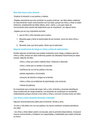 Que debo hacer como docente

-Explicar la situación a sus padres y madres.

-Dígales claramente que esa condición no puede continuar así ellos deben colaborar
en casa teniendo mayor comunicación con sus hijos; porque los niños y niñas no están
enfermos; simplemente les faltan afecto; amor, cariño, y una gran dosis de
comunicación para sacarlo del aislamiento que se impusieron por alguna razón.

-dígales que es muy importante recordar.

    1. que el niño y niña necesita que lo quiera.

   1. Necesita jugar y tener la oportunidad de ser travieso, como los otros niños y
      niñas.

   2. Necesita creer que tiene padre. Sentir que lo estimulan.

Algunas condiciones de riesgo en niños y niñas de edad escolar.

Existen algunas condiciones que pueden evaluarse como riesgo o peligros para los
niños y niñas; porque sin estar enfermos pueden ser afectados físicamente por estas
causas. Algunas de ellas.

       -niños y niñas que sufren maltrato físico. Violencia o descuido.

       -niños y niñas que no asisten a la escuela.

       -huérfanos de uno de los padres o los dos.

       -padres separados o divorciados.

       -consumo de alcohol o drogas en la familia.

       -niños y niñas con problemas de aprendizaje o de conducta.

       -índices de pobreza.

Es importante que a través del propio niño y niña, la familia y docentes identifiquen
otras condiciones de riesgo existente. Los docentes se constituyen en excelentes
colaboradores porque conocen a los niños y niñas y conviven muchas horas con ellos.

Los niños y niñas necesitan bienestar y felicidad

Algunas recomendaciones útiles para el docente, familia y otros.

-el niño y niña debe vivir con sus padres o la menos mantener contactos periódicos
con ellos

- los niños y niñas deben asistir a la escuela, esto le permitirá desarrollarse, incorporar
nuevos conocimientos y fortalecer sus capacidades y habilidades para saber enfrentar
su futuro.
 