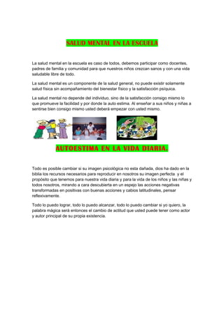 SALUD MENTAL EN LA ESCUELA

La salud mental en la escuela es caso de todos, debemos participar como docentes,
padres de familia y comunidad para que nuestros niños crezcan sanos y con una vida
saludable libre de todo.

La salud mental es un componente de la salud general, no puede existir solamente
salud física sin acompañamiento del bienestar físico y la satisfacción psíquica.

La salud mental no depende del individuo, sino de la satisfacción consigo mismo lo
que promueve la facilidad y por donde la auto estima. Al enseñar a sus niños y niñas a
sentirse bien consigo mismo usted deberá empezar con usted mismo.




             AUTOESTIMA EN LA VIDA DIARIA.

Todo es posible cambiar si su imagen psicológica no esta dañada, dios ha dado en la
biblia los recursos necesarios para reproducir en nosotros su imagen perfecta y el
propósito que tenemos para nuestra vida diaria y para la vida de los niños y las niñas y
todos nosotros, mirando a cara descubierta en un espejo las acciones negativas
transformadas en positivas con buenas acciones y cabios latitudinales, pensar
reflexivamente.

Todo lo puedo lograr, todo lo puedo alcanzar, todo lo puedo cambiar si yo quiero, la
palabra mágica será entonces el cambio de actitud que usted puede tener como actor
y autor principal de su propia existencia.
 