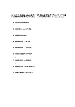 1. HIGIENE PERSONAL.



2. HIGINE DE LAS MANOS.



3. HIGIENE BUCAL.



4. HIGIENE DE LA ROPA.



5. HIGIENE DE LA VIVIENDA.



6. HIGENE DE LA ESCUELA

  .

7. HIGIENE DE LA CIUDAD

  .

8. HIGIENE DE LOS ALIMENTOS.



9. SANIAMIENTO AMBIENTAL.
 