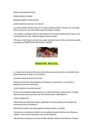 Utilizar el transporte (buses)

Realizar tareas y trabajo.

Manipular objetos contaminados.

¿Cómo debemos lavarnos las manos?

Las manos deben lavarse siempre con agua corriente y jabón, secarse con una toalla
limpia y personal. Las uñas deben estar recortadas y limpias.

1 El profesor o profesora hará un demostración del correcto lavado de las manos y de
la limpieza de las uñas, utilizando agua corriente y jabón.

2 El aseo de las manos y de las uñas, debe revisarse todo los días, actividad que debe
encargarse al COMETE DE SALUD DEL GRADO.




                                 HIGIENE BUCAL.

La higiene de la boca es de suma importante para evitar las caries, la perdida de las
piezas dentarias, el dolor y el mal aliento.

¿Cuando debemos lavarnos la boca?

Debemos lavarnos la boca después del desayuno, el almuerzo y la merienda, o
después de consumir alimentos.

¿Cómo debemos lavarnos la boca?

El aseo de la dentadura debe hacerse con cepillo individual y pasta dental. El cepillo
debe ser adecuado para evitar que se produzca dolor o lastimaduras.

¿Cómo cepillarnos?

-Movimiento de arriba hacia abajo, cepillando no solo los dientes sino también las
encías para que se fortalezcan.

-Moviendo el cepillo por sobre todas las piezas, dientes y molares.

-Haciendo un movimiento rotatorio con el cepillo en la parte interna de los dientes y
molares. Tanto de los superiores como de los inferiores.

-Movimientos circulares en los dos sentidos del lado visible de los dientes y molares.
 