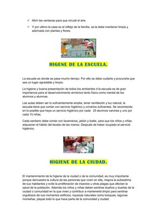  Abrir las ventanas para que circulé el aire.

    Y por ultimo la casa es el reflejo de la familia, se la debe mantener limpia y
     adornada con plantas y flores.




                     HIGENE DE LA ESCUELA.

La escuela es donde se pasa mucho tiempo. Por ello se debe cuidarla y procurarla que
sea un lugar agradable y limpio.

La higiene y buena presentación de todos los ambientes d la escuela es de gran
importancia para el desenvolvimiento armónico tanto físico como mental de los
alumnos y alumnas.

Las aulas deben ser lo suficientemente amplia, tener ventilación y luz natural, la
escuela tiene que contar con servicio higiénico y urinarios suficientes. Se recomienda
en lo posible que haya un servicio higiénico por cada 25 alumnos varones y uno por
cada 15 niñas.

Cada sanitario debe contar con lavamanos, jabón y toalla, para que los niños y niñas
adquieran el hábito del lavado de las manos. Después de haber ocupado el servició
higiénico.




                     HIGIENE DE LA CIUDAD.

El mantenimiento de la higiene de la ciudad o de la comunidad, es muy importante
porque demuestra la cultura de las personas que viven en ella, mejora la autoestima
de sus habitantes y evite la proliferación de insectos u otras plagas que afectan la
salud de la población. Además los niños y niñas deben sentirse dueños y dueñas de la
ciudad o comunidad en la que viven y contribuir a mantenerla limpio para sentirse
orgullosos de sus momentos edificios, riquezas naturales como bosques, lagunas
montañas, playas todo lo que hace parte de la comunidad y ciudad.
 
