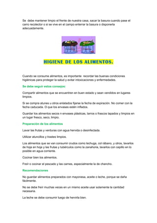Se debe mantener limpio el frente de nuestra casa, sacar la basura cuando pase el
carro recolector o si se vive en el campo enterrar la basura o disponerla
adecuadamente.




                  HIGIENE DE LOS ALIMENTOS.

Cuando se consume alimentos, es importante recordar las buenas condiciones
higiénicas para proteger la salud y evitar intoxicaciones y enfermedades.

Se debe seguir estos consejos:

Compartir alimentos que se encuentren en buen estado y sean vendidos en lugares
limpios.

Si se compra atunes u otros enlatados fijarse la fecha de expiración. No comer con la
fecha caducada. O que los envases estén inflados.

Guardar los alimentos secos n envases plásticas, tarros o frascos tapados y limpios en
un lugar fresco, seco, limpio.

Preparación de los alimentos

Lavar las frutas y verduras con agua hervida o desinfectada.

Utilizar atuncillos y trastes limpios.

Los alimentos que se van consumir crudos como lechuga, col rábano, y otros, lavarlos
de hoja en hoja y las frutas y tubérculos como la zanahoria, lavarlos con cepillo en lo
posible en agua corriente.

Cocinar bien los alimentos.

Freír o cocinar el pescado y las carnes, especialmente la de chancho.

Recomendaciones

No guardar alimentos preparados con mayonesa, aceite o leche, porque se daña
fácilmente.

No se debe freír muchas veces en un mismo aceite usar solamente la cantidad
necesaria.

La leche se debe consumir luego de hervirla bien.
 