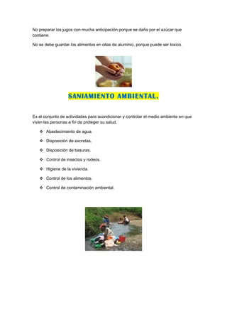 No preparar los jugos con mucha anticipación porque se daña por el azúcar que
contiene.

No se debe guardar los alimentos en ollas de aluminio, porque puede ser toxico.




                  SANIAMIENTO AMBIENTAL.

Es el conjunto de actividades para acondicionar y controlar el medio ambiente en que
viven las personas a fin de proteger su salud.

    Abastecimiento de agua.

    Disposición de excretas.

    Disposición de basuras.

    Control de insectos y rodeos.

    Higiene de la vivienda.

    Control de los alimentos.

    Control de contaminación ambiental.
 