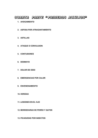 1. AHOGAMIENTO



2. ASFIXIA POR ATRAGANTAMIENTO



3. ASTILLAS



4. ATAQUE O CONVULSION



5. CONTUSIONES



6. DESMAYO



7. DOLOR DE OIDO



8. EMERGENCIAS POR CALOR



9. ENVENENAMIENTO



10. HERIDAS



11. LESIONES EN EL OJO



12. MORDEDURAS DE PERRO Y GATOS



13. PICADURAS POR INSECTOS
 