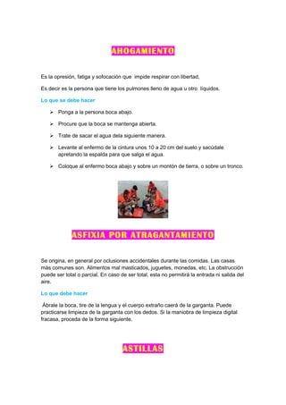 AHOGAMIENTO

Es la opresión, fatiga y sofocación que impide respirar con libertad,

Es decir es la persona que tiene los pulmones lleno de agua u otro líquidos.

Lo que se debe hacer

    Ponga a la persona boca abajo.

    Procure que la boca se mantenga abierta.

    Trate de sacar el agua dela siguiente manera.

    Levante al enfermo de la cintura unos 10 a 20 cm del suelo y sacúdale
     apretando la espalda para que salga el agua.

    Coloque al enfermo boca abajo y sobre un montón de tierra, o sobre un tronco.




             ASFIXIA POR ATRAGANTAMIENTO

Se origina, en general por oclusiones accidentales durante las comidas. Las casas
más comunes son. Alimentos mal masticados, juguetes, monedas, etc. La obstrucción
puede ser total o parcial. En caso de ser total, esta no permitirá la entrada ni salida del
aire.

Lo que debe hacer

 Ábrale la boca, tire de la lengua y el cuerpo extraño caerá de la garganta. Puede
practicarse limpieza de la garganta con los dedos. Si la maniobra de limpieza digital
fracasa, proceda de la forma siguiente.




                                    ASTILLAS
 