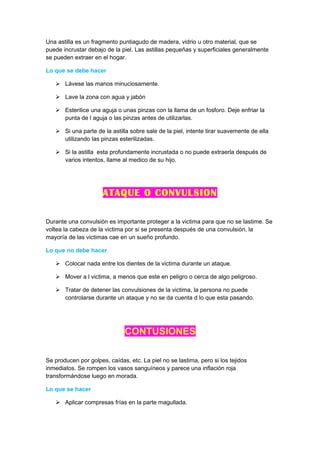 Una astilla es un fragmento puntiagudo de madera, vidrio u otro material, que se
puede incrustar debajo de la piel. Las astillas pequeñas y superficiales generalmente
se pueden extraer en el hogar.

Lo que se debe hacer

    Lávese las manos minuciosamente.

    Lave la zona con agua y jabón

    Esterilice una aguja o unas pinzas con la llama de un fosforo. Deje enfriar la
     punta de l aguja o las pinzas antes de utilizarlas.

    Si una parte de la astilla sobre sale de la piel, intente tirar suavemente de ella
     utilizando las pinzas esterilizadas.

    Si la astilla esta profundamente incrustada o no puede extraerla después de
     varios intentos, llame al medico de su hijo.




                      ATAQUE O CONVULSION

Durante una convulsión es importante proteger a la victima para que no se lastime. Se
voltea la cabeza de la victima por si se presenta después de una convulsión, la
mayoría de las victimas cae en un sueño profundo.

Lo que no debe hacer

    Colocar nada entre los dientes de la victima durante un ataque.

    Mover a l victima, a menos que este en peligro o cerca de algo peligroso.

    Tratar de detener las convulsiones de la victima, la persona no puede
     controlarse durante un ataque y no se da cuenta d lo que esta pasando.




                              CONTUSIONES

Se producen por golpes, caídas, etc. La piel no se lastima, pero si los tejidos
inmediatos. Se rompen los vasos sanguíneos y parece una inflación roja
transformándose luego en morada.

Lo que se hacer

    Aplicar compresas frías en la parte magullada.
 