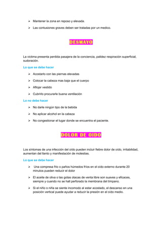  Mantener la zona en reposo y elevada.

    Las contusiones graves deben ser tratadas por un medico.



                                    DESMAYO

La victima presenta perdida pasajera de la conciencia, palidez respiración superficial,
sudoración.

Lo que se debe hacer

    Acostarlo con las piernas elevadas

    Colocar la cabeza mas baja que el cuerpo

    Aflojar vestido

    Cubrirlo procurarle buena ventilación

Lo no debe hacer

    No darle ningún tipo de la bebida

    No aplicar alcohol en la cabeza

    No congestionar el lugar donde se encuentra el paciente.



                             DOLOR DE OIDO

Los síntomas de una infección del oído pueden incluir fiebre dolor de oído, irritabilidad,
aumentan del llanto y manifestación de molestias.

Lo que se debe hacer

      Una compresa frio o paños húmedos fríos en el oído externo durante 20
       minutos pueden reducir el dolor

    El aceite de oliva o las gotas otacas de venta libre son suaves y eficaces,
     siempre y cuando no se hall perforado la membrana del tímpano.

    Si el niño o niña se siente incomodo al estar acostado, el descanso en una
     posición vertical puede ayudar a reducir la presión en el oído medio.
 