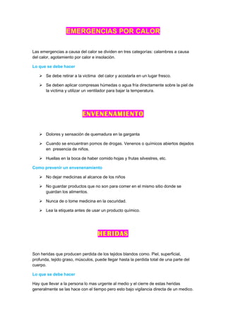 EMERGENCIAS POR CALOR

Las emergencias a causa del calor se dividen en tres categorías: calambres a causa
del calor, agotamiento por calor e insolación.

Lo que se debe hacer

    Se debe retirar a la victima del calor y acostarla en un lugar fresco.

    Se deben aplicar compresas húmedas o agua fría directamente sobre la piel de
     la victima y utilizar un ventilador para bajar la temperatura.




                           ENVENENAMIENTO

    Dolores y sensación de quemadura en la garganta

    Cuando se encuentran pomos de drogas. Venenos o químicos abiertos dejados
     en presencia de niños.

    Huellas en la boca de haber comido hojas y frutas silvestres, etc.

Como prevenir un envenenamiento

    No dejar medicinas al alcance de los niños

    No guardar productos que no son para comer en el mismo sitio donde se
     guardan los alimentos.

    Nunca de o tome medicina en la oscuridad.

    Lea la etiqueta antes de usar un producto químico.




                                   HERIDAS

Son heridas que producen perdida de los tejidos blandos como. Piel, superficial,
profunda, tejido graso, músculos, puede llegar hasta la perdida total de una parte del
cuerpo.

Lo que se debe hacer

Hay que llevar a la persona lo mas urgente al medio y el cierre de estas heridas
generalmente se las hace con el tiempo pero esto bajo vigilancia directa de un medico.
 