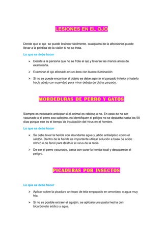 LESIONES EN EL OJO

Donde que el ojo se puede lesionar fácilmente, cualquiera de la afecciones puede
llevar a la perdida de la visión si no se trata.

Lo que se debe hacer

    Decirle a la persona que no se frote el ojo y lavarse las manos antes de
     examinarla.

    Examinar el ojo afectado en un área con buena iluminación

    Si no se puede encontrar el objeto se debe agarrar el parpado inferior y halarlo
     hacia abajo con suavidad para mirar debajo de dicha parpado.




           MORDEDURAS DE PERRO Y GATOS

Siempre es necesario anticipar si el animal es rabioso o no, En caso de no ser
vacunado o el perro sea callejero, no identifiquen el peligro no se descarta hasta los 90
días porque ese es el tiempo de incubación del virus en el hombre.

Lo que se debe hacer

    Se debe lavar la herida con abundante agua y jabón antiséptico como el
     sablón. Dentro de la herida es importante utilizar solución a base de acido
     nítrico o de fenol para destruir el virus de la rabia.

    De ser el perro vacunado, basta con curar la herida local y desaparece el
     peligro.




                      PICADURAS POR INSECTOS

Lo que se debe hacer

    Aplicar sobre la picadura un trozo de tela empapado en amoniaco o agua muy
     fría.

    Si no es posible extraer el aguijón, se aplicara una pasta hecha con
     bicarbonato sódico y agua.
 