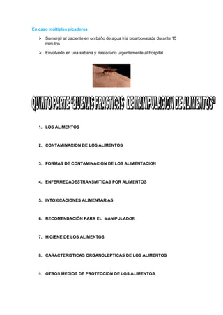 En caso múltiples picadoras

    Sumergir al paciente en un baño de agua fría bicarbonatada durante 15
     minutos.

    Envolverlo en una sabana y trasladarlo urgentemente al hospital




   1. LOS ALIMENTOS



   2. CONTAMINACION DE LOS ALIMENTOS



   3. FORMAS DE CONTAMINACION DE LOS ALIMENTACION



   4. ENFERMEDADESTRANSMITIDAS POR ALIMENTOS



   5. INTOXICACIONES ALIMENTARIAS



   6. RECOMENDACIÓN PARA EL MANIPULADOR



   7. HIGIENE DE LOS ALIMENTOS



   8. CARACTERISTICAS ORGANOLEPTICAS DE LOS ALIMENTOS



   9. OTROS MEDIOS DE PROTECCION DE LOS ALIMENTOS
 
