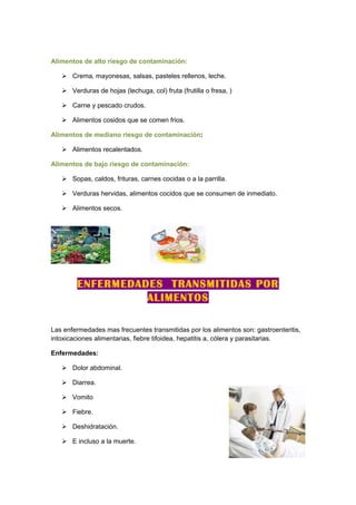 Alimentos de alto riesgo de contaminación:

    Crema, mayonesas, salsas, pasteles rellenos, leche.

    Verduras de hojas (lechuga, col) fruta (frutilla o fresa, )

    Carne y pescado crudos.

    Alimentos cosidos que se comen frios.

Alimentos de mediano riesgo de contaminación:

    Alimentos recalentados.

Alimentos de bajo riesgo de contaminación:

    Sopas, caldos, frituras, carnes cocidas o a la parrilla.

    Verduras hervidas, alimentos cocidos que se consumen de inmediato.

    Alimentos secos.




        ENFERMEDADES TRANSMITIDAS POR
                  ALIMENTOS

Las enfermedades mas frecuentes transmitidas por los alimentos son: gastroenteritis,
intoxicaciones alimentarias, fiebre tifoidea, hepatitis a, cólera y parasitarias.

Enfermedades:

    Dolor abdominal.

    Diarrea.

    Vomito

    Fiebre.

    Deshidratación.

    E incluso a la muerte.
 