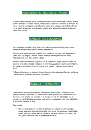 DESARROLLAR EL SENTIDO DEL HUMOR.


El sentido del humor nos ayuda a relajarnos en circunstancias difíciles y hasta a reírnos
con los demás de nuestros efectos, limitaciones o problemas; esto baja la atención de
todos y permite un espacio para reflexionar sobre otras salidas a los conflictos. No es
reírse de las desgracias; es una actitud positiva ante las experiencias de la vida, aun
de las mas difíciles.




                      MANEJAR LAS EMOCIONES.

Esta habilidad puede ser difícil de adquirir, puesto que desde niño y niñas hemos
aprendido a expresarnos de una manera determinada.

Es importante tener claro que todas las emociones son naturales, aun las extremas
como la ira o la alegría. La clave esta en aprender a manejarlas tratado de no
hacernos daño ni de daño a otros u otras.

Trata de identificar la emoción y piensa por te sientes así: alegre, enojado, triste. Por
ejemplo, si te estas enojado, no actúes de inmediato, puedes ir a caminar por el barrio,
ir a buscar a un amigo o amiga, encerarte en tu cuarto, y espera a que te pase el
enojo.

Reflexiona bien sobre la situación, busca diferentes alternativas y enfrenta el problema
cuando sientas que estas preparada o preparado.




                       MANEJAR TENCIONES.

Las tenciones son partes de nuestra vida des que somos niños y niñas hasta que
somos ancianos y ancianas, y la adolescencia no es la excepción. Tenemos muchas
tenciones en la familia, n la escuela, en el trabajo, con los con las amigas, con la
pareja, etc. La habilidad para manejar las tenciones nos ayuda a estar mas saludables
y a disfrutar mejor de la vida.

Esto implica;

    Reconocer cuales son nuestras tenciones y que las provoca. Por ejemplo,
     puede saber que la tención es familiar, pero lo que me la provoca no es toda la
     familia, sino mis padres porque no toleran que yo no piense como ellos y, tal
     vez, yo no tolero que ellos no piensen igual que yo.
 