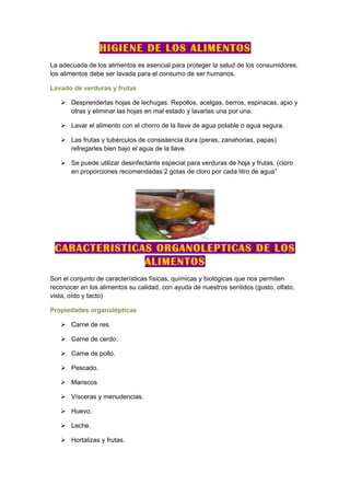 HIGIENE DE LOS ALIMENTOS
La adecuada de los alimentos es esencial para proteger la salud de los consumidores,
los alimentos debe ser lavada para el consumo de ser humanos.

Lavado de verduras y frutas

    Desprenderlas hojas de lechugas. Repollos, acelgas, berros, espinacas, apio y
     otras y eliminar las hojas en mal estado y lavarlas una por una.

    Lavar el alimento con el chorro de la llave de agua potable o agua segura.

    Las frutas y tubérculos de consistencia dura (peras, zanahorias, papas)
     refregarles bien bajo el agua de la llave.

    Se puede utilizar desinfectante especial para verduras de hoja y frutas. (cloro
     en proporciones recomendadas:2 gotas de cloro por cada litro de agua”




 CARACTERISTICAS ORGANOLEPTICAS DE LOS
               ALIMENTOS
Son el conjunto de características físicas, químicas y biológicas que nos permiten
reconocer en los alimentos su calidad, con ayuda de nuestros sentidos (gusto, olfato,
vista, oído y tacto)

Propiedades organolépticas

    Carne de res.

    Carne de cerdo.

    Carne de pollo.

    Pescado.

    Mariscos

    Vísceras y menudencias.

    Huevo.

    Leche.

    Hortalizas y frutas.
 