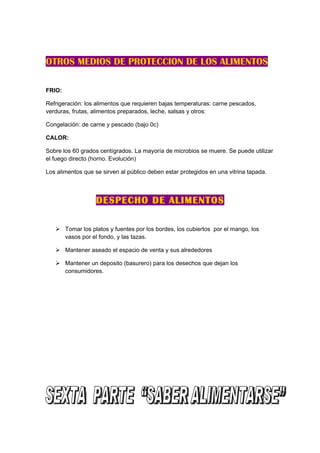 OTROS MEDIOS DE PROTECCION DE LOS ALIMENTOS

FRIO:

Refrigeración: los alimentos que requieren bajas temperaturas: carne pescados,
verduras, frutas, alimentos preparados, leche, salsas y otros:

Congelación: de carne y pescado (bajo 0c)

CALOR:

Sobre los 60 grados centígrados. La mayoría de microbios se muere. Se puede utilizar
el fuego directo (horno. Evolución)

Los alimentos que se sirven al público deben estar protegidos en una vitrina tapada.



                   DESPECHO DE ALIMENTOS

    Tomar los platos y fuentes por los bordes, los cubiertos por el mango, los
     vasos por el fondo, y las tazas.

    Mantener aseado el espacio de venta y sus alrededores

    Mantener un deposito (basurero) para los desechos que dejan los
     consumidores.
 