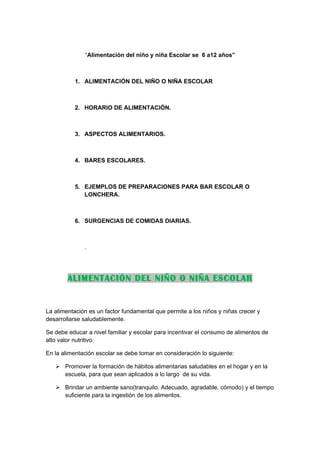 “Alimentación del niño y niña Escolar se 6 a12 años”



          1. ALIMENTACIÓN DEL NIÑO O NIÑA ESCOLAR



          2. HORARIO DE ALIMENTACIÓN.



          3. ASPECTOS ALIMENTARIOS.



          4. BARES ESCOLARES.



          5. EJEMPLOS DE PREPARACIONES PARA BAR ESCOLAR O
             LONCHERA.



          6. SURGENCIAS DE COMIDAS DIARIAS.



              .




        ALIMENTACIÓN DEL NIÑO O NIÑA ESCOLAR


La alimentación es un factor fundamental que permite a los niños y niñas crecer y
desarrollarse saludablemente.

Se debe educar a nivel familiar y escolar para incentivar el consumo de alimentos de
alto valor nutritivo.

En la alimentación escolar se debe tomar en consideración lo siguiente:

    Promover la formación de hábitos alimentarias saludables en el hogar y en la
     escuela, para que sean aplicados a lo largo de su vida.

    Brindar un ambiente sano(tranquilo. Adecuado, agradable, cómodo) y el tiempo
     suficiente para la ingestión de los alimentos.
 