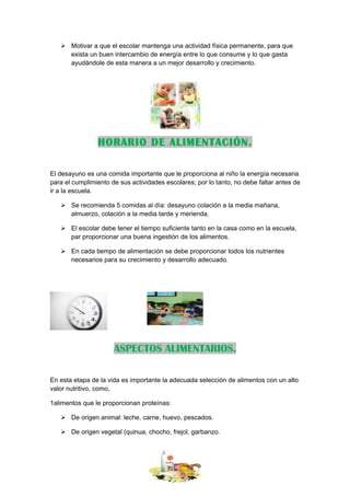  Motivar a que el escolar mantenga una actividad física permanente, para que
     exista un buen intercambio de energía entre lo que consume y lo que gasta
     ayudándole de esta manera a un mejor desarrollo y crecimiento.




                HORARIO DE ALIMENTACIÓN.

El desayuno es una comida importante que le proporciona al niño la energía necesaria
para el cumplimiento de sus actividades escolares; por lo tanto, no debe faltar antes de
ir a la escuela.

    Se recomienda 5 comidas al día: desayuno colación a la media mañana,
     almuerzo, colación a la media tarde y merienda.

    El escolar debe tener el tiempo suficiente tanto en la casa como en la escuela,
     par proporcionar una buena ingestión de los alimentos.

    En cada tiempo de alimentación se debe proporcionar todos los nutrientes
     necesarios para su crecimiento y desarrollo adecuado.




                      ASPECTOS ALIMENTARIOS.

En esta etapa de la vida es importante la adecuada selección de alimentos con un alto
valor nutritivo, como,

1alimentos que le proporcionan proteínas:

    De origen animal: leche, carne, huevo, pescados.

    De origen vegetal (quinua, chocho, frejol, garbanzo.
 