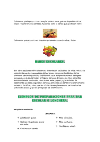 2alimentos que le proporcionan energía: plátano verde, gracias de preferencia de
origen vegetal en poca cantidad. Azucares: como la panela que aporta con hierro




3alimentos que proporcionan vitaminas y minerales como hortaliza y frutas.




                        BARES ESCOLARES.

Los bares escolares deben ofrecer una alimentación saludable a los niños y niñas. Se
recomienda que los responsables del bar tengan conocimientos básicos de los
alimentos y sin manipulación y preparación, y que apliquen las normas de higiene
adecuada, en la planta física y en higiene personal. Brindar a los niños alimentos
nutritivos frescos y naturales, como: frutas, leche, yogurt, jugos de frutas. Se
recomienda que cada preparación contenga alimentos que contribuyan al crecimiento
armónico de niños y niñas, que les brinden la energía necesaria para realizar las
actividades diarias y que les protejan de las enfermedades.



    EJEMPLOS DE PREPARACIONES PARA BAR
           ESCOLAR O LONCHERA.

Grupos de alimentos.

                                    CEREALES:

    galletas con queso.                          Mota con queso.

    Galletas integrales.de avena                 Mote con huevo.
     con leche.
                                                  Humitas con yogurt.
    Chochos con tostado.
 