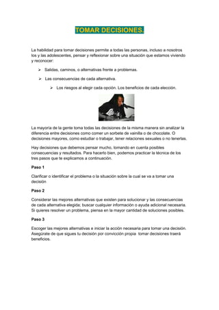 TOMAR DECISIONES.

La habilidad para tomar decisiones permite a todas las personas, incluso a nosotros
los y las adolescentes, pensar y reflexionar sobre una situación que estamos viviendo
y reconocer:

    Salidas, caminos, o alternativas frente a problemas.

     Las consecuencias de cada alternativa.

           Los riesgos al elegir cada opción. Los beneficios de cada elección.




La mayoría de la gente toma todas las decisiones de la misma manera sin analizar la
diferencia entre decisiones como comer un sorbete de vainilla o de chocolate. O
decisiones mayores, como estudiar o trabajar, tener relaciones sexuales o no tenerlas.

Hay decisiones que debemos pensar mucho, tomando en cuenta posibles
consecuencias y resultados. Para hacerlo bien, podemos practicar la técnica de los
tres pasos que te explicamos a continuación.

Paso 1

Clarificar o identificar el problema o la situación sobre la cual se va a tomar una
decisión

Paso 2

Considerar las mejores alternativas que existen para solucionar y las consecuencias
de cada alternativa elegida; buscar cualquier información o ayuda adicional necesaria.
Si quieres resolver un problema, piensa en la mayor cantidad de soluciones posibles.

Paso 3

Escoger las mejores alternativas e iniciar la acción necesaria para tomar una decisión.
Asegúrate de que sigues tu decisión por convicción propia tomar decisiones traerá
beneficios.
 