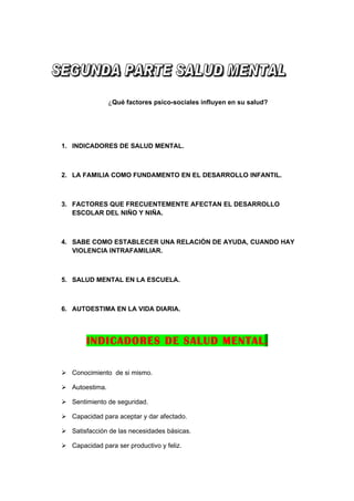 ¿Qué factores psico-sociales influyen en su salud?




1. INDICADORES DE SALUD MENTAL.



2. LA FAMILIA COMO FUNDAMENTO EN EL DESARROLLO INFANTIL.



3. FACTORES QUE FRECUENTEMENTE AFECTAN EL DESARROLLO
   ESCOLAR DEL NIÑO Y NIÑA.



4. SABE COMO ESTABLECER UNA RELACIÓN DE AYUDA, CUANDO HAY
   VIOLENCIA INTRAFAMILIAR.



5. SALUD MENTAL EN LA ESCUELA.



6. AUTOESTIMA EN LA VIDA DIARIA.




        INDICADORES DE SALUD MENTAL.

 Conocimiento de si mismo.

 Autoestima.

 Sentimiento de seguridad.

 Capacidad para aceptar y dar afectado.

 Satisfacción de las necesidades básicas.

 Capacidad para ser productivo y feliz.
 