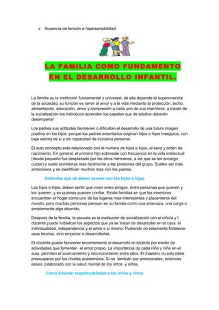  Ausencia de tensión e hipersensibilidad.




       LA FAMILIA COMO FUNDAMENTO
          EN EL DESARROLLO INFANTIL.


La familia es la institución fundamental y universal, de ella depende la supervivencia
de la sociedad, su función es servir al amor y a la vida mediante la protección, techo,
alimentación, educación, amor y compresión a cada uno de sus miembros; a través de
la socialización los individuos aprenden los papeles que de adultos deberán
desempeñar

Los padres sus actitudes favorecen o dificultan el desarrollo de una futura imagen
positiva en los hijos, porque los padres autoritarios originan hijos e hijas inseguros, con
baja estima de si y sin capacidad de iniciativa personal.

El auto concepto esta relacionado con el numero de hijos e hijas, el sexo y orden de
nacimiento. En general, el primero hijo sobresale con frecuencia en la vida intelectual
(desde pequeño fue desplazado por los otros hermanos, a los que se les encargo
cuidar) y suele someterse mas fácilmente a las presiones del grupo. Suelen ser mas
ambiciosos y se identifican muchos mas con los padres.

       Actitudes que se deben asumir con los hijos e hijas:

Los hijos e hijas, deben sentir que viven entre amigos, entre personas que quieren y
los quieren, y en quienes pueden confiar. Existe familias en que los miembros
encuentran el hogar como uno de los lugares mas interesantes y placenteros del
mundo, pero muchas personas piensan en su familia como una amenaza, una carga o
simplemente algo aburrido.

Después de la familia, la escuela es la institución de socialización con el niño/a y l
docente puede fortalecer los aspectos que ya se tratan de desarrollar en la casa: la
individualidad, independencia y el amor a si mismo. Pudiendo no solamente fortalecer
asas facetas, sino empezar a desarrollarlas.

El docente puede favorecer enormemente al desarrollo al docente por medio de
actividades que fomenten el amor propio. La importancia de cada niño y niña en el
aula, permiten el acercamiento y reconocimiento entre ellos. El maestro no solo debe
preocuparse por los niveles académicos. Si no también por emocionales, entonces
estará colaborado con la salud mental de los niños y niñas.

        Como enseñar responsabilidad a los niños y niñas
 
