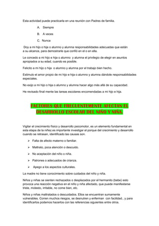 Esta actividad puede practicarla en una reunión con Padres de familia.

           A. Siempre

           B. A veces

           C. Nunca

Doy a mi hijo o hija o alumno y alumna responsabilidades adecuadas que están
a su alcance, para demostrarle que confió en el o en ella.

Le concedo a mi hijo e hija o alumno y alumna el privilegio de elegir en asuntos
apropiados a su edad, cuando es posible.

Felicito a mi hijo o hija o alumno y alumna por el trabajo bien hecho.

Estimulo el amor propio de mi hijo e hija o alumno y alumna dándole responsabilidades
especiales.

No exijo a mi hijo o hija o alumno y alumna hacer algo más allá de su capacidad.

He revisado final mente las tareas escolares encomendadas a mi hijo e hija.



       FACTORES QUE FRECUENTEMENTE AFECTAN EL
         DESARROLLO ESCOLAR DEL NIÑO Y NIÑA.

Vigilar el crecimiento físico y desarrollo psicomotor, es un elemento fundamental en
esta etapa de la niñez.es importante investigar el porque del crecimiento y desarrollo
cuando se retrasan, identificado las causas son.

    Falta de afecto materno o familiar.

    Maltrato, poca atención o descuido.

    No aceptación del niño o niña.

    Patrones o adecuados de crianza.

       Apego a los aspectos culturales.

La madre no tiene conocimiento sobre cuidados del niño y niña.

Niños y niñas se sienten rechazados o desplazados por el hermanito (bebe) esto
provoca una reacción negativa en el niño y niña afectado, que puede manifestarse
triste, molesto, irritable, no come bien, etc.

Niños y niñas maltratados o descuidados. Ellos se encuentran sumamente
vulnerables. Corren muchos riesgos, se desnutren y enferman con facilidad., y para
identificarlos podemos hacerlos con las referencias siguientes entre otros.
 