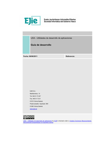 UDA - Utilidades de desarrollo de aplicaciones
Guía de desarrollo
Fecha: 06/06/2011 Referencia:
EJIE S.A.
Mediterráneo, 14
Tel. 945 01 73 00*
Fax. 945 01 73 01
01010 Vitoria-Gasteiz
Posta-kutxatila / Apartado: 809
01080 Vitoria-Gasteiz
www.ejie.es
UDA – Utilidades de desarrollo de aplicaciones by EJIE is licensed under a Creative Commons Reconocimiento-
NoComercial-CompartirIgual 3.0 Unported License.
 