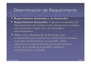 Determinación de Requerimiento
            Requerimientos funcionales y no funcionales:
            Requerimientos funcionales: Expresan la naturaleza del
            funcionamiento del sistema (como interacciona el sistema
            con su entorno y cuales van a ser su estado y
            funcionamiento).
            Deben estar redactados de tal forma que sean
            comprensibles para usuarios sin conocimientos técnicos
            avanzados (de Informática, se entiende), deben
            especificar el comportamiento externo del sistema y
            evitar, en la medida de lo posible, establecer
            características de su diseño.


Nicolás Valdenegro C.                                             17/05/2011
 