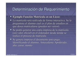 Determinación de Requerimiento
            Ejemplo Función Matricula en un Liceo:
            La matricula será realizada de forma interactiva. Se le
            preguntara al alumno cual es el plan de estudios en
            que desea matricularse (pueden ser varios).
            Se podrá generar una copia impresa de la matricula
            (sin valor oficial) en el ordenador desde donde se
            realice el proceso de matricula.
            Se genera impreso el documento para pago,
            Identificando el alumno, Antecedente Apoderado,
            año, curso, monto


Nicolás Valdenegro C.                                            17/05/2011
 