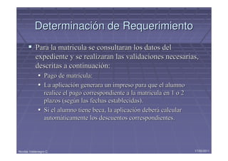 Determinación de Requerimiento
            Para la matricula se consultaran los datos del
            expediente y se realizaran las validaciones necesarias,
            descritas a continuación:
                  Pago de matrícula:
                  La aplicación generara un impreso para que el alumno
                  realice el pago correspondiente a la matricula en 1 o 2
                  plazos (según las fechas establecidas).
                  Si el alumno tiene beca, la aplicación deberá calcular
                  automáticamente los descuentos correspondientes.




Nicolás Valdenegro C.                                                       17/05/2011
 