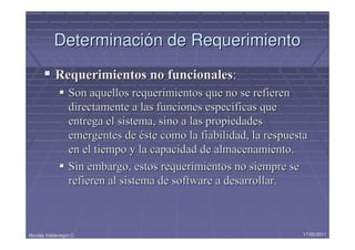 Determinación de Requerimiento
            Requerimientos no funcionales:
                  Son aquellos requerimientos que no se refieren
                  directamente a las funciones específicas que
                  entrega el sistema, sino a las propiedades
                  emergentes de éste como la fiabilidad, la respuesta
                  en el tiempo y la capacidad de almacenamiento.
                  Sin embargo, estos requerimientos no siempre se
                  refieren al sistema de software a desarrollar.



Nicolás Valdenegro C.                                              17/05/2011
 