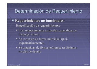Determinación de Requerimiento
            Requerimientos no funcionales:
             Especificación de requerimientos:
              Los requerimientos se pueden especificar en
              lenguaje natural
              Se expresan de forma individual (p.ej.
              esquemáticamente),
              Se organizan de forma jerárquica (a distintos
              niveles de detalle


Nicolás Valdenegro C.                                         17/05/2011
 