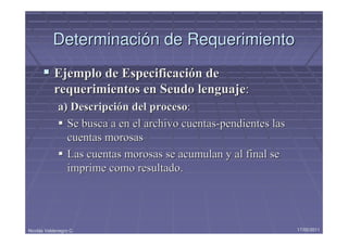 Determinación de Requerimiento
            Ejemplo de Especificación de
            requerimientos en Seudo lenguaje:
             a) Descripción del proceso:
               Se busca a en el archivo cuentas-pendientes las
               cuentas morosas
               Las cuentas morosas se acumulan y al final se
               imprime como resultado.




Nicolás Valdenegro C.                                            17/05/2011
 