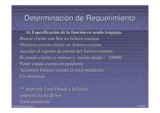 Determinación de Requerimiento
          b) Especificación de la función en seudo lenguaje.
      Buscar cliente con Rut en fichero-cuentas
      Mientras existan cliente en fichero-cuentas
      Acceder al registro de cuenta del fichero-cuentas
      Si estado-cuenta es moroso y monto-deuda > 100000
      Poner estado-cuenta en pendiente
      Acumular balance-cuenta en total-pendiente
      Fin-Mientras

      ** imprimir Total Deuda a la Fecha
      Imprimir fecha de hoy
      Total-pendiente
Nicolás Valdenegro C.                                          17/05/2011
 