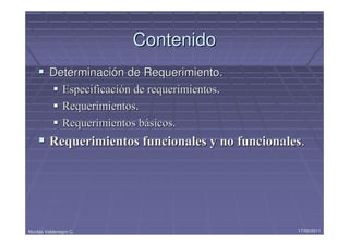 Contenido
         Determinación de Requerimiento.
           Especificación de requerimientos.
           Requerimientos.
           Requerimientos básicos.
         Requerimientos funcionales y no funcionales.




Nicolás Valdenegro C.                              17/05/2011
 