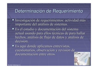 Determinación de Requerimiento
            Investigación de requerimientos: actividad más
            importante del análisis de sistemas.
            Es el estudio y documentación del sistema
            actual usando para ellos técnicas de para hallar
            hechos, análisis de flujo de datos y análisis de
            decisión.
            Es aquí donde aplicamos entrevistas,
            cuestionarios, observación y revisión de
            documentación entre otros.

Nicolás Valdenegro C.                                     17/05/2011
 