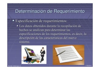 Determinación de Requerimiento
            Especificación de requerimientos:
                  Los datos obtenidos durante la recopilación de
                  hechos se analizan para determinar las
                  especificaciones de los requerimientos, es decir, la
                  descripción de las características del nuevo
                  sistema.




Nicolás Valdenegro C.                                                17/05/2011
 