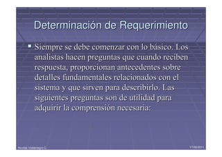 Determinación de Requerimiento
            Siempre se debe comenzar con lo básico. Los
            analistas hacen preguntas que cuando reciben
            respuesta, proporcionan antecedentes sobre
            detalles fundamentales relacionados con el
            sistema y que sirven para describirlo. Las
            siguientes preguntas son de utilidad para
            adquirir la comprensión necesaria:



Nicolás Valdenegro C.                                      17/05/2011
 