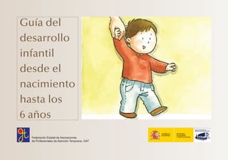 Guía del
desarrollo
infantil
desde el
nacimiento
hasta los
6 años
Federación Estatal de Asociaciones
de Profesionales de Atención Temprana. GAT
Portada:Maquetación 1 02/05/2010 21:30 Página 1
 