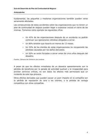 Guía de Desarrollo de Plan de Continuidad de Negocio

Antecedentes


fundamental; las pequeñas y medianas organizaciones también pueden verse
seriamente afectadas.

Las consecuencias de estos accidentes sobre las organizaciones que no tienen un
plan de continuidad de negocio pueden llegar a ocasionar incluso el cierre de las
mismas. Tomemos como ejemplo las siguientes cifras:



          •    Un 43% de las organizaciones después de un accidente no podrán
               continuar sus operaciones viéndose obligadas a cerrar.

          •    Un 80% tendrán que hacerlo en menos de 13 meses.

          •    Un 53% de los clientes de estas organizaciones no recuperarán las
               pérdidas causadas por los daños derivados.

          •    Un 50% se verán forzadas a cerrar antes de cinco años después del
               desastre.
Fuente: Cámara de Comercio de Londres



A pesar de que los efectos inmediatos de un desastre aparentemente son la
pérdida de beneficios por la parada de actividad puntual y la incapacidad para
proveer servicios críticos, no son éstos los efectos más perniciosos que un
incidente de este tipo provoca.

Otros efectos derivados que pueden causar un gran impacto en la compañía son
la pérdida de reputación de cara a los clientes, o la pérdida de ventaja
competitiva con otras compañías.




                                                                               4
 