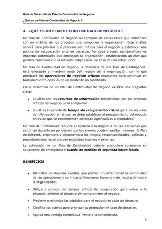 Guía de Desarrollo de Plan de Continuidad de Negocio

¿Qué es un Plan de Continuidad de Negocio?



4. ¿QUÉ ES UN PLAN DE CONTINUIDAD DE NEGOCIO?

Un Plan de Continuidad de Negocio se compone de varias fases que comienzan
con un análisis de los procesos que componen la organización. Este análisis
servirá para priorizar qué procesos son críticos para el negocio y establecer una
política de recuperación ante un desastre. Por cada proceso se identifican los
impactos potenciales que amenazan la organización, estableciendo un plan que
permita continuar con la actividad empresarial en caso de una interrupción.

Un Plan de Continuidad de Negocio, a diferencia de una Plan de Contingencia,
está orientado al mantenimiento del negocio de la organización, con lo que
priorizará las operaciones de negocio críticas necesarias para continuar en
funcionamiento después de un incidente no planificado.

En el desarrollo de un Plan de Continuidad de Negocio existen dos preguntas
clave:

   •   ¿Cuáles son los recursos de información relacionados con los procesos
       críticos del negocio de la compañía?

   •   ¿Cuál es el período de tiempo de recuperación crítico para los recursos
       de información en el cual se debe establecer el procesamiento del negocio
       antes de que se experimenten pérdidas significativas o aceptables?

Un Plan de Continuidad reducirá el número y la magnitud de las decisiones que
se toman durante un período en que los errores pueden resultar mayores. El Plan
establecerá, organizará y documentará los riesgos, responsabilidades, políticas y
procedimientos, acuerdos con entidades internas y externas.

La activación de un Plan de Continuidad debería producirse solamente en
situaciones de emergencia y cuando las medidas de seguridad hayan fallado.



BENEFICIOS


   •   Identifica los diversos eventos que podrían impactar sobre la continuidad
       de las operaciones y su impacto financiero, humano y de reputación sobre
       la organización.

   •   Obliga a conocer los tiempos críticos de recuperación para volver a la
       situación anterior al desastre sin comprometer al negocio.

   •   Previene o minimiza las pérdidas para el negocio en caso de desastre.

   •   Clasifica los activos para priorizar su protección en caso de desastre.

   •   Aporta una ventaja competitiva frente a la competencia.
                                                                                 5
 