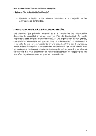 Guía de Desarrollo de Plan de Continuidad de Negocio

¿Qué es un Plan de Continuidad de Negocio?


   •   Fomenta e implica a los recursos humanos de la compañía en las
       actividades de continuidad.



¿QUIEN DEBE TENER UN PLAN DE RECUPERACIÓN?

Una pregunta que podemos hacernos es si el tamaño de una organización
determina la necesidad o no de tener un Plan de Continuidad. Se puede
responder a esta pregunta diciendo que NO. Si una organización es muy grande,
con beneficios millonarios, con grandes edificios y gran número de empleados, o
si se trata de una persona trabajando en una pequeña oficina con 5 empleados,
ambos necesitan asegurar la disponibilidad de su negocio. De hecho, debido a los
pocos recursos y a las pocas opciones de respuesta ante un desastre, en algunos
casos sería más vital desarrollar un Plan de Recuperación de Negocio para los
pequeños negocios que para las grandes corporaciones.




                                                                              6
 