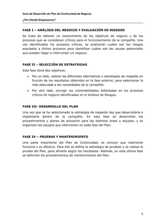 Guía de Desarrollo de Plan de Continuidad de Negocio

¿Por Dónde Empezamos?


FASE I – ANÁLISIS DEL NEGOCIO Y EVALUACIÓN DE RIESGOS

Se trata de obtener un conocimiento de los objetivos de negocio y de los
procesos que se consideran críticos para el funcionamiento de la compañía. Una
vez identificados los procesos críticos, se analizarán cuáles son los riesgos
asociados a dichos procesos para identificar cuáles son las causas potenciales
que pueden llegar a interrumpir un negocio.



FASE II – SELECCIÓN DE ESTRATEGIAS

Esta fase tiene dos objetivos:

   •   Por un lado, valorar las diferentes alternativas y estrategias de respaldo en
       función de los resultados obtenidos en la fase anterior, para seleccionar la
       más adecuada a las necesidades de la compañía.

   •   Por otro lado, corregir las vulnerabilidades detectadas en los procesos
       críticos de negocio identificadas en el Análisis de Riesgos.



FASE III- DESARROLLO DEL PLAN

Una vez que se ha seleccionado la estrategia de respaldo hay que desarrollarla e
implantarla dentro de la compañía. En esta fase se desarrollan los
procedimientos y planes de actuación para las distintas áreas y equipos, y se
organizan los equipos que intervienen en cada fase del Plan.



FASE IV – PRUEBAS Y MANTENIMIENTO

Una parte importante del Plan de Continuidad, es conocer que realmente
funciona y es efectivo. Para ello se define la estrategia de pruebas y se realiza la
prueba del Plan, para afinarlo según los resultados. Además, en esta última fase
se definirán los procedimientos de mantenimiento del Plan.




                                                                                  8
 