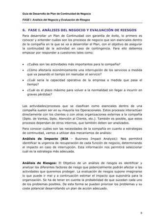Guía de Desarrollo de Plan de Continuidad de Negocio

FASE I. Análisis del Negocio y Evaluación de Riesgos



6. FASE I. ANÁLISIS DEL NEGOCIO Y EVALUACIÓN DE RIESGOS
Para desarrollar un Plan de Continuidad con garantía de éxito, lo primero es
conocer y entender cuáles son los procesos de negocio que son esenciales dentro
de la compañía en la que se va a desarrollar el Plan, con el objetivo de asegurar
la continuidad de la actividad en caso de contingencia. Para ello debemos
empezar por responder a cuestiones tales como:



•   ¿Cuáles son las actividades más importantes para la compañía?

•   ¿Cómo afectaría económicamente una interrupción de los servicios a medida
    que va pasando el tiempo sin reanudar el servicio?

•   ¿Cuál sería la capacidad operativa de la empresa a medida que pasa el
    tiempo?

•   ¿Cuál es el plazo máximo para volver a la normalidad sin llegar a incurrir en
    graves pérdidas?



Las actividades/procesos que se clasifican como esenciales dentro de una
compañía suelen ser en su mayoría los Operacionales. Estos procesos interactúan
directamente con los clientes o con otras organizaciones externas a la compañía
(Dpto. de Ventas, Dpto. Atención al Cliente, etc.). También es posible, que estos
procesos dependan de otros internos, que también deben ser analizados.

Para conocer cuáles son las necesidades de la compañía en cuanto a estrategias
de continuidad, vamos a utilizar dos mecanismos de análisis:

Análisis de Impacto (BIA – Business Impact Analysis): Nos permitirá
identificar la urgencia de recuperación de cada función de negocio, determinando
el impacto en caso de interrupción. Esta información nos permitirá seleccionar
cuál es la estrategia más adecuada.



Análisis de Riesgos: El Objetivo de un análisis de riesgos es identificar y
analizar los diferentes factores de riesgo que potencialmente podrán afectar a las
actividades que queremos proteger. La evaluación de riesgos supone imaginarse
lo que puede ir mal y a continuación estimar el impacto que supondría para la
organización. Se ha de tener en cuenta la probabilidad de que sucedan cada uno
de los problemas posibles. De esta forma se pueden priorizar los problemas y su
coste potencial desarrollando un plan de acción adecuado.




                                                                                9
 