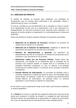 Guía de Desarrollo de Plan de Continuidad de Negocio

FASE I. Análisis del Negocio y Evaluación de Riesgos



6.1 ANÁLISIS DE IMPACTO

El Análisis de Impacto es esencial para establecer una estrategia de
recuperación, que en principio dará continuidad a las actividades críticas y
posteriormente al resto, si es posible.

El nivel de criticidad de una actividad dentro de la compañía se mide en función
de lo dependiente de ella, que es la organización y de lo que repercutiría su
indisponibilidad. En términos económicos esta valoración sería responder a la
pregunta de cuánto perdería la organización si la actividad/proceso no estuviera
disponible.

Dentro del Análisis de Impacto podemos distinguir las siguientes actividades:



   •   Obtención de la Relación de Procesos: Establecer los procesos de
       negocio que se realizan en la compañía.

   •   Obtención de la Relación de Aplicaciones: Establecer la relación de
       aplicaciones que soportan los procesos de la compañía.

   •   Relación de Departamentos y Usuarios: Se identifican los
       departamentos que hay en la empresa y el nombre de las personas que la
       componen y que intervienen en los procesos.

   •   Determinar cuáles son los Procesos Críticos: Pueden darse dos
       valoraciones, una basada en la importancia para la compañía de los
       procesos cuya ausencia tendría un impacto alto en la actividad de la
       compañía (valoración cualitativa). La otra, se referiría a las pérdidas
       económicas por período debido a la ausencia de los procesos (valoración
       cuantitativa).

   •   Período Máximo de Interrupción: El acumulado de pérdidas suele ir
       creciendo linealmente a medida que pasan los días y las actividades están
       interrumpidas. No obstante, a partir de un momento que denominaremos
       Período Máximo de Interrupción, las pérdidas sufren un aumento
       significativo y las funciones no podrían ser reasumidas.



En los casos en que la organización tenga varias sedes, será necesario establecer
un alcance geográfico.



En el Anexo I se incluye un ejemplo de recogida de datos para cada una de las
partes que componen el Análisis de Impacto. La recogida de esta información
permitirá evaluar las necesidades de la organización en materia de continuidad,
por lo que es importante que la información sea lo más completa posible.

                                                                                10
 