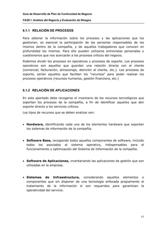 Guía de Desarrollo de Plan de Continuidad de Negocio

FASE I. Análisis del Negocio y Evaluación de Riesgos


6.1.1 RELACIÓN DE PROCESOS

Para obtener la información sobre los procesos y las aplicaciones que los
gestionan, es esencial la participación de las personas responsables de los
mismos dentro de la compañía, y de aquellos trabajadores que conocen en
profundidad los mismos. Para ello pueden utilizarse entrevistas personales y
cuestionarios que nos acercarán a los procesos críticos del negocio.

Podemos dividir los procesos en operativos y procesos de soporte. Los procesos
operativos son aquellos que guardan una relación directa con el cliente
(comercial, facturación, almacenaje, atención al cliente, etc.). Los procesos de
soporte, serían aquellos que facilitan los “recursos” para poder realizar los
procesos operativos (recursos humanos, gestión financiera, etc.)



6.1.2 RELACIÓN DE APLICACIONES

En este apartado debe recogerse el inventario de los recursos tecnológicos que
soportan los procesos de la compañía, a fin de identificar aquellos que den
soporte directo a los servicios críticos.

Los tipos de recursos que se deben analizar son:



• Hardware, identificando cada uno de los elementos hardware que soportan
  los sistemas de información de la compañía.



• Software Base, recogiendo todos aquellos componentes de software, incluido
  todos los asociados al sistema operativo, indispensables para el
  funcionamiento y optimización del Sistema de Información de la compañía.



• Software de Aplicaciones, inventariando las aplicaciones de gestión que son
  utilizadas en la empresa.



• Sistemas    de Infraestructura, considerando aquellos elementos o
  componentes que sin disponer de una tecnología enfocada propiamente al
  tratamiento de la información sí son requeridos para garantizan la
  operatividad del servicio.




                                                                              11
 