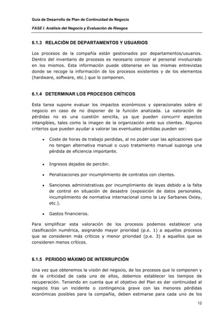 Guía de Desarrollo de Plan de Continuidad de Negocio

FASE I. Análisis del Negocio y Evaluación de Riesgos


6.1.3 RELACIÓN DE DEPARTAMENTOS Y USUARIOS

Los procesos de la compañía están gestionados por departamentos/usuarios.
Dentro del inventario de procesos es necesario conocer el personal involucrado
en los mismos. Esta información puede obtenerse en las mismas entrevistas
donde se recoge la información de los procesos existentes y de los elementos
(hardware, software, etc.) que lo componen.



6.1.4 DETERMINAR LOS PROCESOS CRÍTICOS

Esta tarea supone evaluar los impactos económicos y operacionales sobre el
negocio en caso de no disponer de la función analizada. La valoración de
pérdidas no es una cuestión sencilla, ya que pueden concurrir aspectos
intangibles, tales como la imagen de la organización ante sus clientes. Algunos
criterios que pueden ayudar a valorar las eventuales pérdidas pueden ser:

     •   Coste de horas de trabajo perdidas, al no poder usar las aplicaciones que
         no tengan alternativa manual o cuyo tratamiento manual suponga una
         pérdida de eficiencia importante.


     •   Ingresos dejados de percibir.

     •   Penalizaciones por incumplimiento de contratos con clientes.

     •   Sanciones administrativas por incumplimiento de leyes debido a la falta
         de control en situación de desastre (exposición de datos personales,
         incumplimiento de normativa internacional como la Ley Sarbanes Oxley,
         etc.).

     •   Gastos financieros.

Para simplificar esta valoración de los procesos podemos establecer una
clasificación numérica, asignando mayor prioridad (p.e. 1) a aquellos procesos
que se consideren más críticos y menor prioridad (p.e. 3) a aquellos que se
consideren menos críticos.



6.1.5 PERIODO MÁXIMO DE INTERRUPCIÓN

Una vez que obtenemos la visión del negocio, de los procesos que lo componen y
de la criticidad de cada uno de ellos, debemos establecer los tiempos de
recuperación. Teniendo en cuenta que el objetivo del Plan es dar continuidad al
negocio tras un incidente o contingencia grave con las menores pérdidas
económicas posibles para la compañía, deben estimarse para cada uno de los

                                                                               12
 