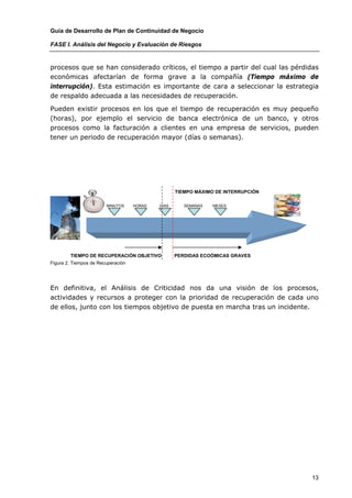 Guía de Desarrollo de Plan de Continuidad de Negocio

FASE I. Análisis del Negocio y Evaluación de Riesgos


procesos que se han considerado críticos, el tiempo a partir del cual las pérdidas
económicas afectarían de forma grave a la compañía (Tiempo máximo de
interrupción). Esta estimación es importante de cara a seleccionar la estrategia
de respaldo adecuada a las necesidades de recuperación.

Pueden existir procesos en los que el tiempo de recuperación es muy pequeño
(horas), por ejemplo el servicio de banca electrónica de un banco, y otros
procesos como la facturación a clientes en una empresa de servicios, pueden
tener un periodo de recuperación mayor (días o semanas).




                                                   TIEMPO MÁXIMO DE INTERRUPCIÓN

                        MINUTOS     HORAS   DIAS      SEMANAS   MESES




        TIEMPO DE RECUPERACIÓN OBJETIVO            PERDIDAS ECOÓMICAS GRAVES
Figura 2. Tiempos de Recuperación




En definitiva, el Análisis de Criticidad nos da una visión de los procesos,
actividades y recursos a proteger con la prioridad de recuperación de cada uno
de ellos, junto con los tiempos objetivo de puesta en marcha tras un incidente.




                                                                                   13
 