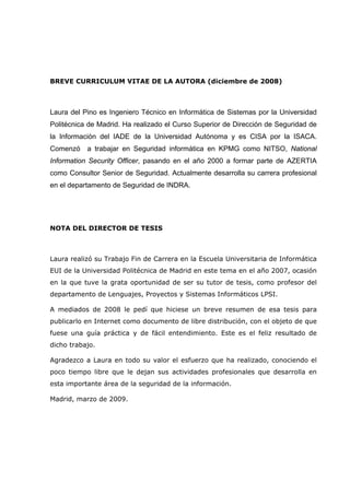 BREVE CURRICULUM VITAE DE LA AUTORA (diciembre de 2008)



Laura del Pino es Ingeniero Técnico en Informática de Sistemas por la Universidad
Politécnica de Madrid. Ha realizado el Curso Superior de Dirección de Seguridad de
la Información del IADE de la Universidad Autónoma y es CISA por la ISACA.
Comenzó    a trabajar en Seguridad informática en KPMG como NITSO, National
Information Security Officer, pasando en el año 2000 a formar parte de AZERTIA
como Consultor Senior de Seguridad. Actualmente desarrolla su carrera profesional
en el departamento de Seguridad de INDRA.




NOTA DEL DIRECTOR DE TESIS



Laura realizó su Trabajo Fin de Carrera en la Escuela Universitaria de Informática
EUI de la Universidad Politécnica de Madrid en este tema en el año 2007, ocasión
en la que tuve la grata oportunidad de ser su tutor de tesis, como profesor del
departamento de Lenguajes, Proyectos y Sistemas Informáticos LPSI.

A mediados de 2008 le pedí que hiciese un breve resumen de esa tesis para
publicarlo en Internet como documento de libre distribución, con el objeto de que
fuese una guía práctica y de fácil entendimiento. Este es el feliz resultado de
dicho trabajo.

Agradezco a Laura en todo su valor el esfuerzo que ha realizado, conociendo el
poco tiempo libre que le dejan sus actividades profesionales que desarrolla en
esta importante área de la seguridad de la información.

Madrid, marzo de 2009.
 