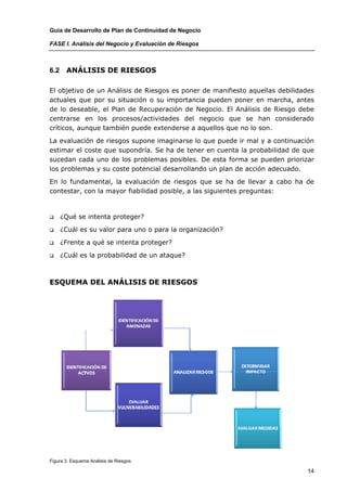 Guía de Desarrollo de Plan de Continuidad de Negocio

FASE I. Análisis del Negocio y Evaluación de Riesgos



6.2    ANÁLISIS DE RIESGOS

El objetivo de un Análisis de Riesgos es poner de manifiesto aquellas debilidades
actuales que por su situación o su importancia pueden poner en marcha, antes
de lo deseable, el Plan de Recuperación de Negocio. El Análisis de Riesgo debe
centrarse en los procesos/actividades del negocio que se han considerado
críticos, aunque también puede extenderse a aquellos que no lo son.

La evaluación de riesgos supone imaginarse lo que puede ir mal y a continuación
estimar el coste que supondría. Se ha de tener en cuenta la probabilidad de que
sucedan cada uno de los problemas posibles. De esta forma se pueden priorizar
los problemas y su coste potencial desarrollando un plan de acción adecuado.

En lo fundamental, la evaluación de riesgos que se ha de llevar a cabo ha de
contestar, con la mayor fiabilidad posible, a las siguientes preguntas:



      ¿Qué se intenta proteger?

      ¿Cuál es su valor para uno o para la organización?

      ¿Frente a qué se intenta proteger?

      ¿Cuál es la probabilidad de un ataque?



ESQUEMA DEL ANÁLISIS DE RIESGOS




Figura 3. Esquema Análisis de Riesgos

                                                                              14
 